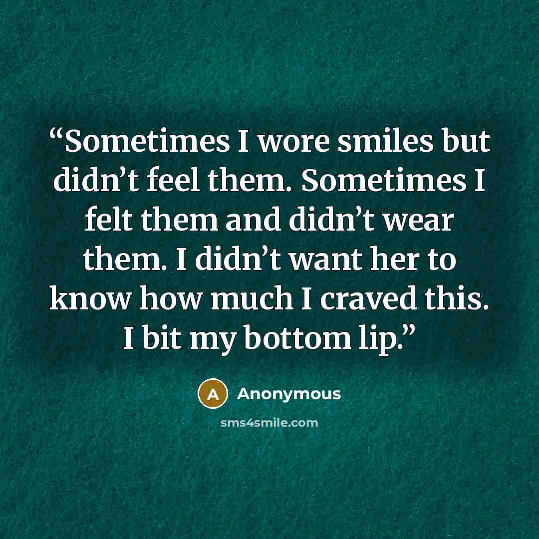 “Sometimes I wore smiles but didn’t feel them. Sometimes I felt them and didn’t wear them. I didn’t want her to know how much I craved this. I bit my bottom lip.” quote by Anonymous