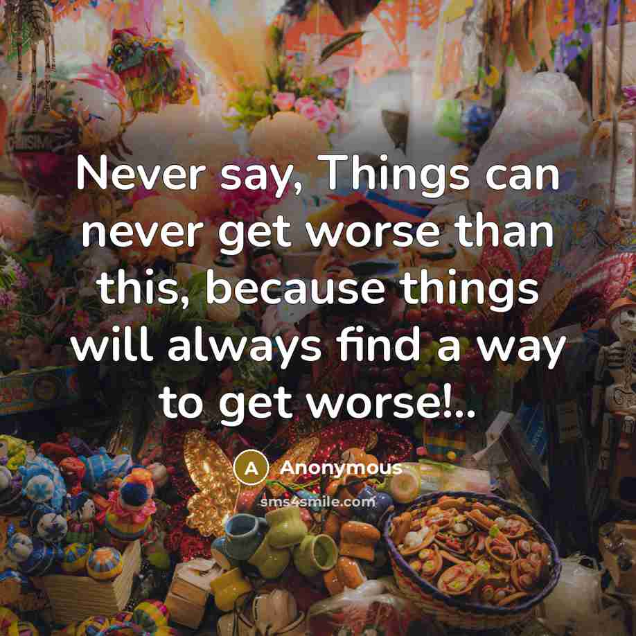 “Never say, Things can never get worse than this, because things will always find a way to get worse!..” quote by Anonymous