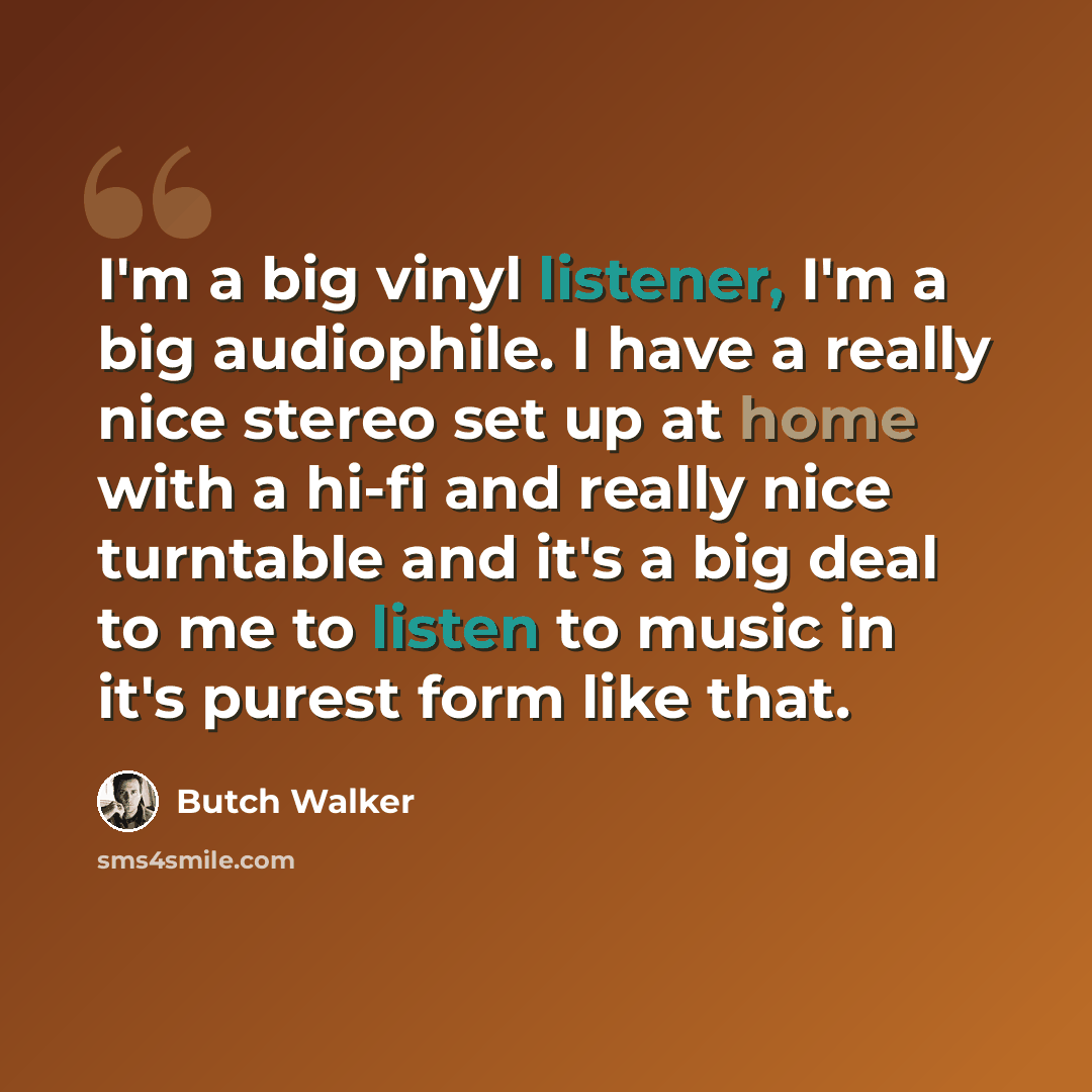 “I'm a big vinyl listener, I'm a big audiophile. I have a really nice stereo set up at home with a hi-fi and really nice turntable and it's a big deal to me to listen to music in it's purest form like that.” quote by Butch Walker