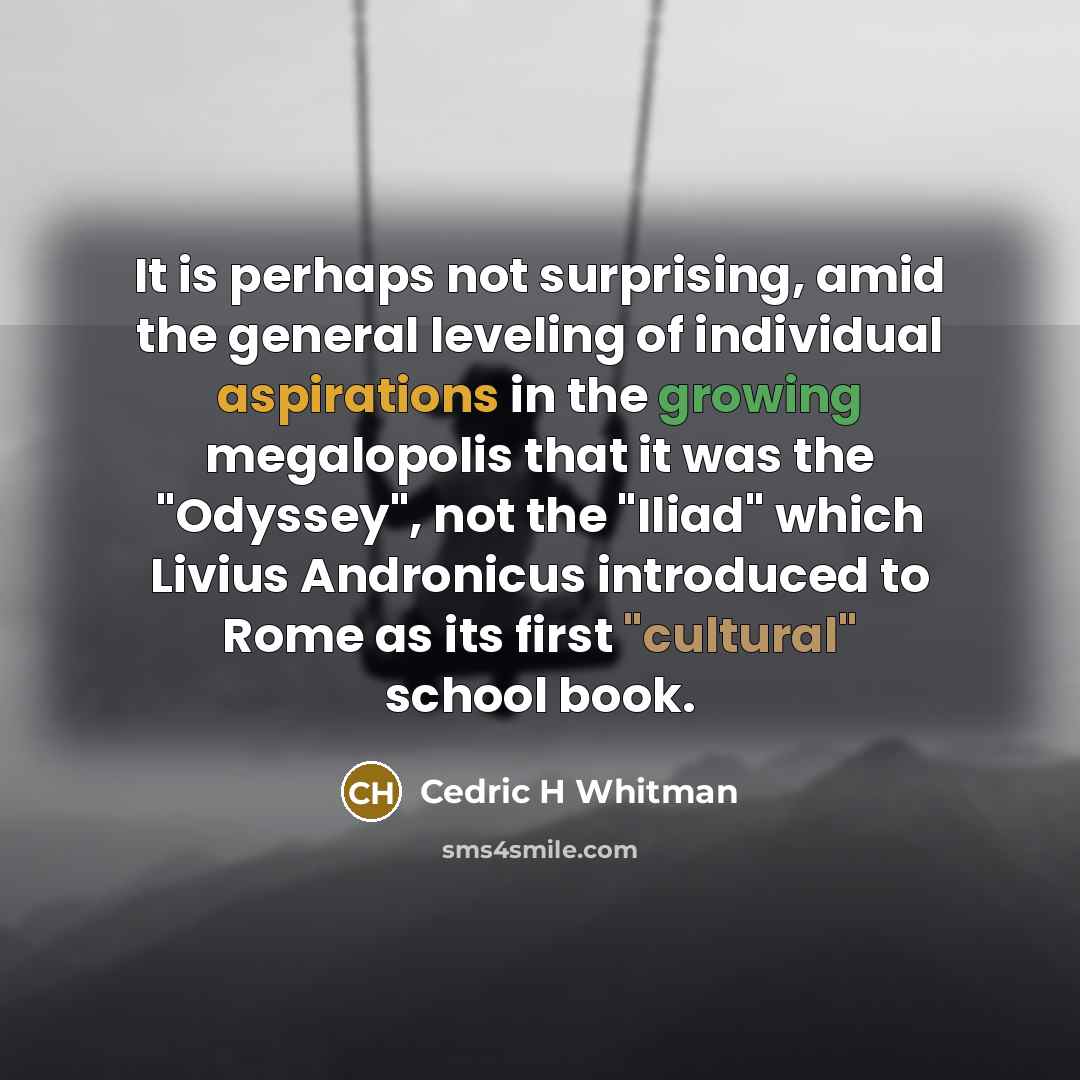 “It is perhaps not surprising, amid the general leveling of individual aspirations in the growing megalopolis that it was the "Odyssey", not the "Iliad" which Livius Andronicus introduced to Rome as its first "cultural" school book.” quote by Cedric H Whitman