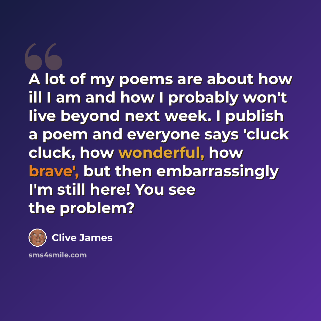 “A lot of my poems are about how ill I am and how I probably won't live beyond next week. I publish a poem and everyone says 'cluck cluck, how wonderful, how brave', but then embarrassingly I'm still here! You see the problem?” quote by Clive James