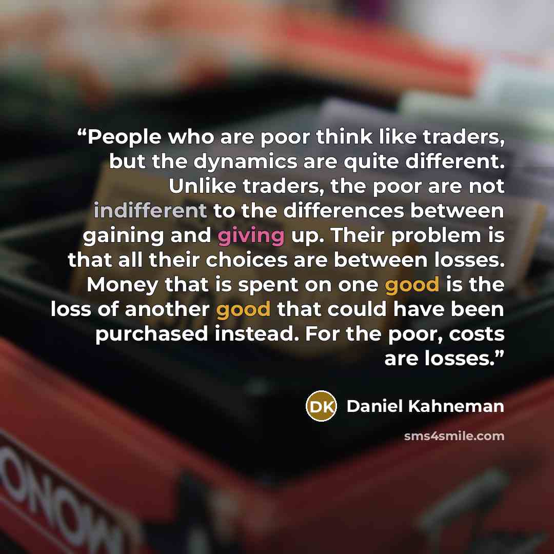 “People who are poor think like traders, but the dynamics are quite different. Unlike traders, the poor are not indifferent to the differences between gaining and giving up. Their problem is that all their choices are between losses. Money that is spent on one good is the loss of another good that…” quote by Daniel Kahneman
