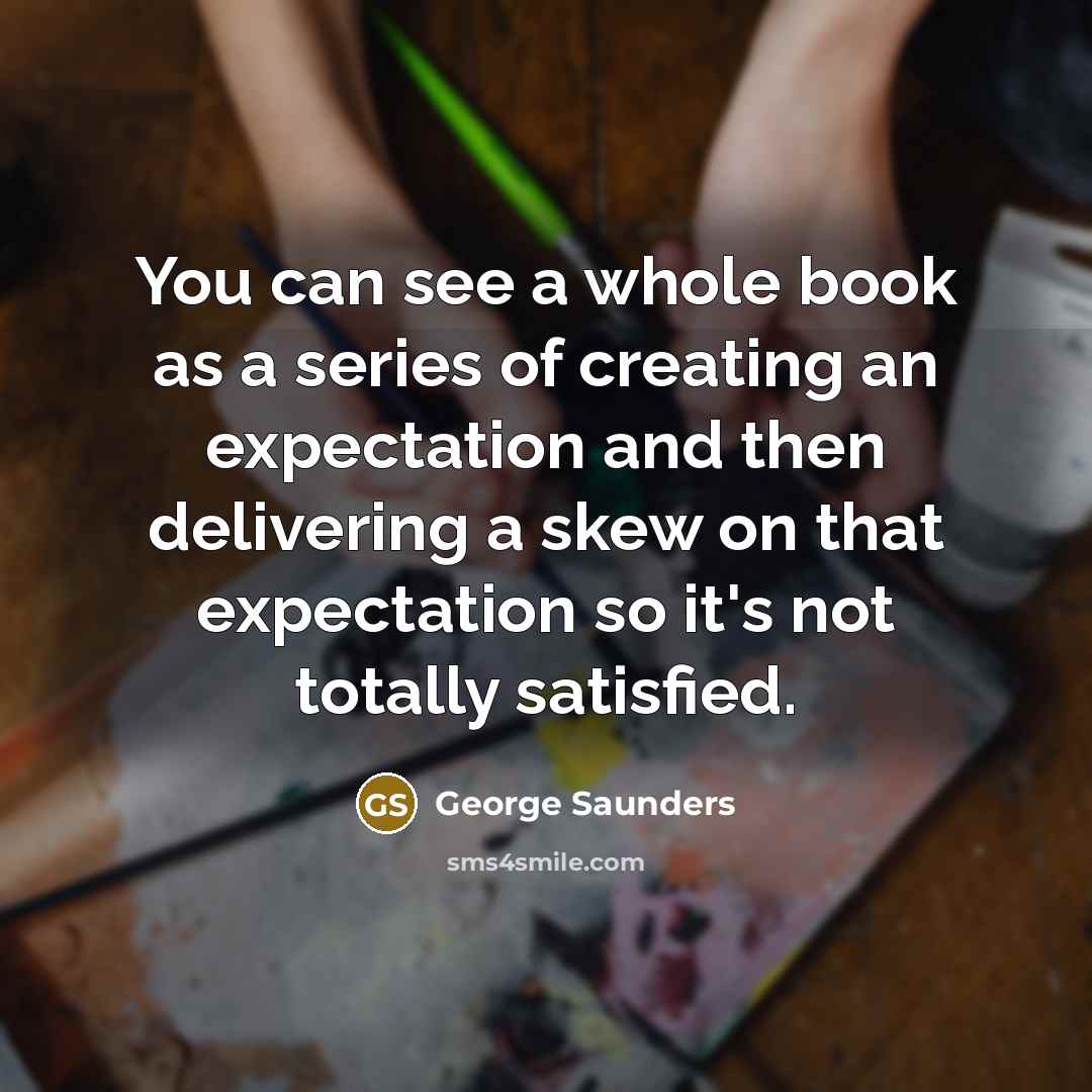 “You can see a whole book as a series of creating an expectation and then delivering a skew on that expectation so it's not totally satisfied.” quote by George Saunders