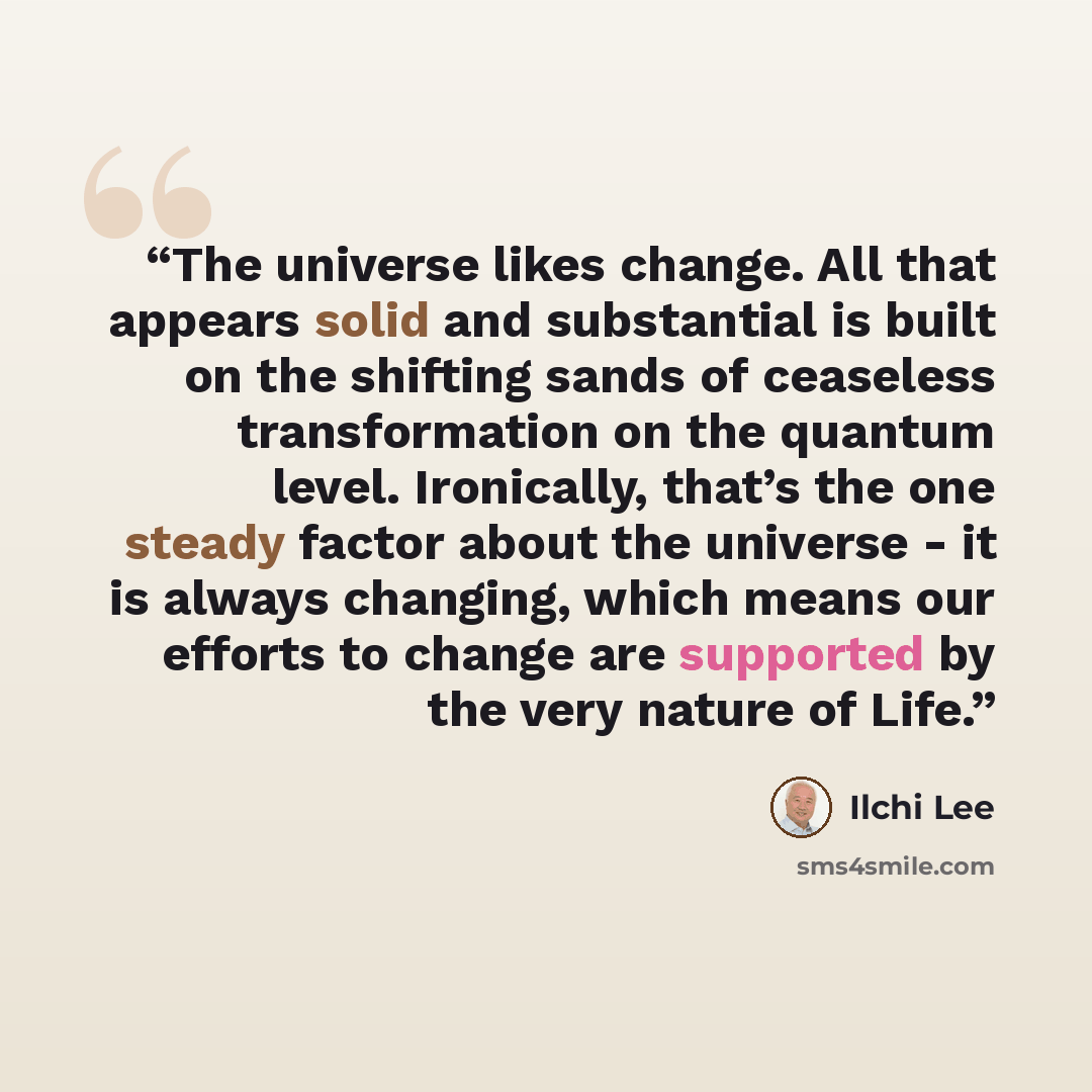“The universe likes change. All that appears solid and substantial is built on the shifting sands of ceaseless transformation on the quantum level. Ironically, that’s the one steady factor about the universe - it is always changing, which means our efforts to change are supported by the very nature…” quote by Ilchi Lee