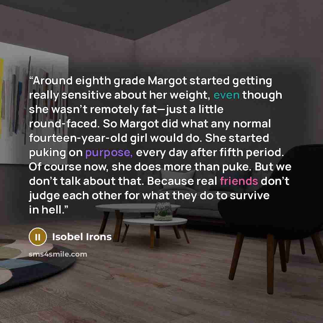 “Around eighth grade Margot started getting really sensitive about her weight, even though she wasn’t remotely fat—just a little round-faced. So Margot did what any normal fourteen-year-old girl would do. She started puking on purpose, every day after fifth period. Of course now, she does more than…” quote by Isobel Irons