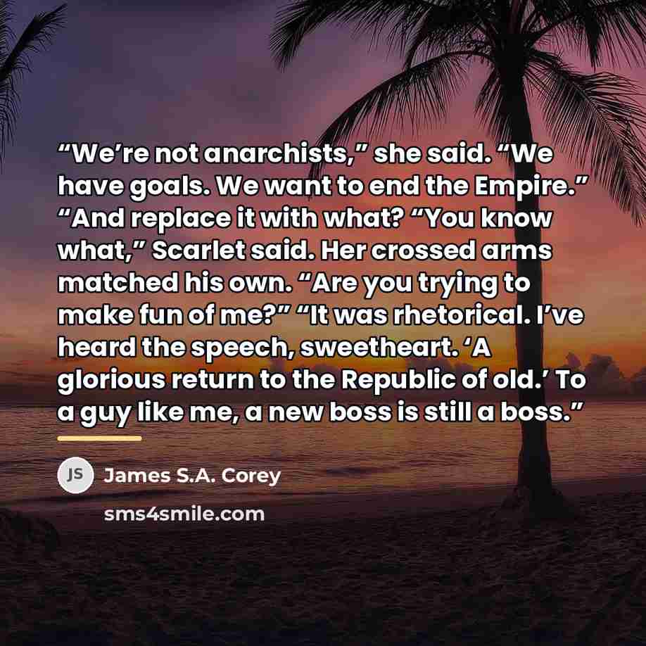 “We’re not anarchists,” she said. “We have goals. We want to end the Empire.” “And replace it with what? “You know what,” Scarlet said. Her crossed arms matched his own. “Are you trying to make fun of me?” “It was rhetorical. I’ve heard the speech, sweetheart. ‘A glorious return to the Republic of…” quote by James S.A. Corey