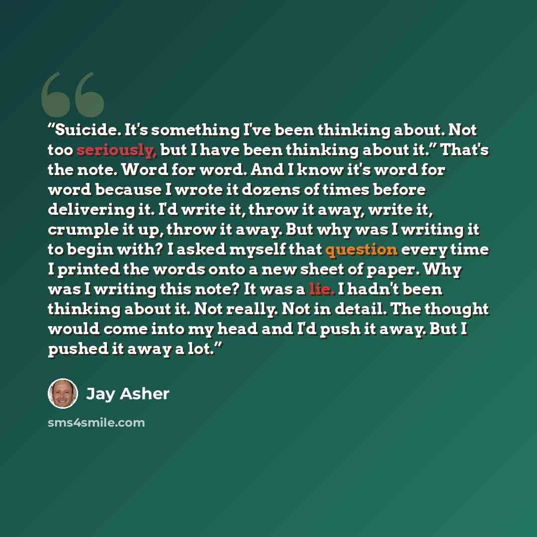 “Suicide. It's something I've been thinking about. Not too seriously, but I have been thinking about it.” That's the note. Word for word. And I know it's word for word because I wrote it dozens of times before delivering it. I'd write it, throw it away, write it, crumple it up, throw it away. But…” quote by Jay Asher