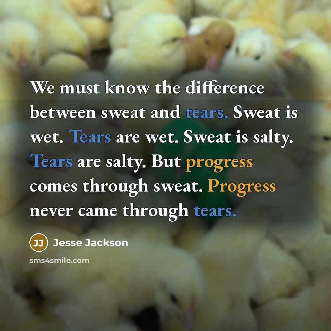 “We must know the difference between sweat and tears. Sweat is wet. Tears are wet. Sweat is salty. Tears are salty. But progress comes through sweat. Progress never came through tears.” quote by Jesse Jackson