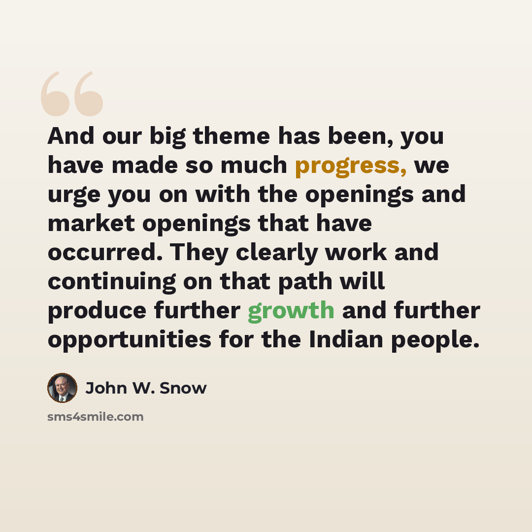 “And our big theme has been, you have made so much progress, we urge you on with the openings and market openings that have occurred. They clearly work and continuing on that path will produce further growth and further opportunities for the Indian people.” quote by John W. Snow
