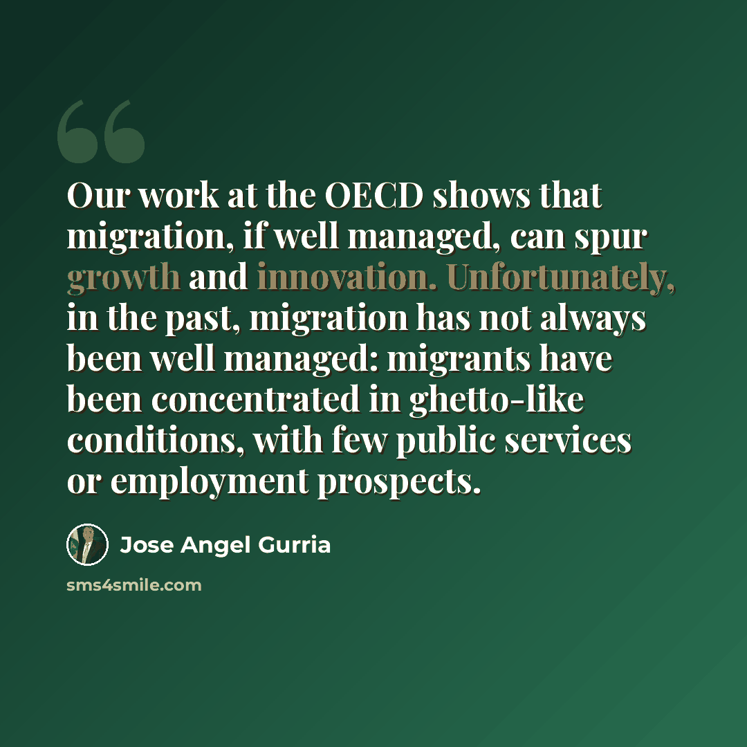 “Our work at the OECD shows that migration, if well managed, can spur growth and innovation. Unfortunately, in the past, migration has not always been well managed: migrants have been concentrated in ghetto-like conditions, with few public services or employment prospects.” quote by Jose Angel Gurria