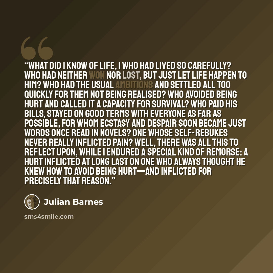 “What did I know of life, I who had lived so carefully? Who had neither won nor lost, but just let life happen to him? Who had the usual ambitions and settled all too quickly for them not being realised? Who avoided being hurt and called it a capacity for survival? Who paid his bills, stayed on…” quote by Julian Barnes