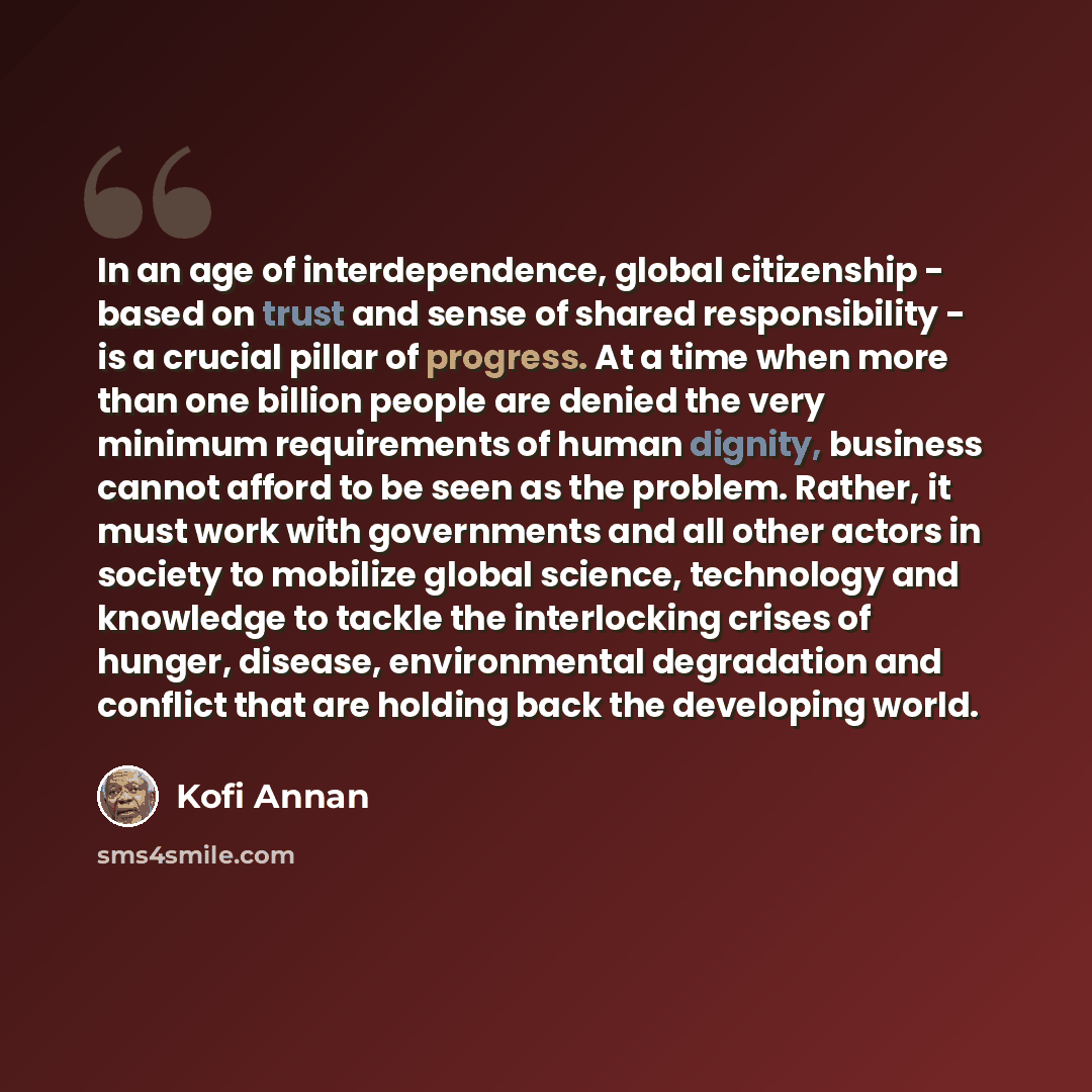“In an age of interdependence, global citizenship - based on trust and sense of shared responsibility - is a crucial pillar of progress. At a time when more than one billion people are denied the very minimum requirements of human dignity, business cannot afford to be seen as the problem. Rather…” quote by Kofi Annan