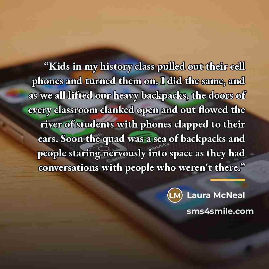 “Kids in my history class pulled out their cell phones and turned them on. I did the same, and as we all lifted our heavy backpacks, the doors of every classroom clanked open and out flowed the river of students with phones clapped to their ears. Soon the quad was a sea of backpacks and people…” quote by Laura McNeal