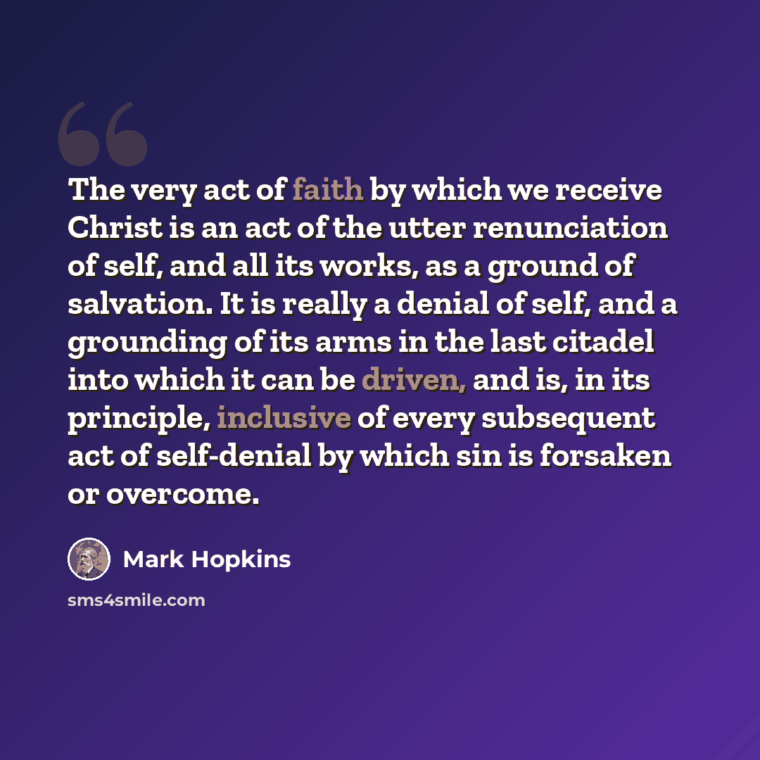 “The very act of faith by which we receive Christ is an act of the utter renunciation of self, and all its works, as a ground of salvation. It is really a denial of self, and a grounding of its arms in the last citadel into which it can be driven, and is, in its principle, inclusive of every…” quote by Mark Hopkins