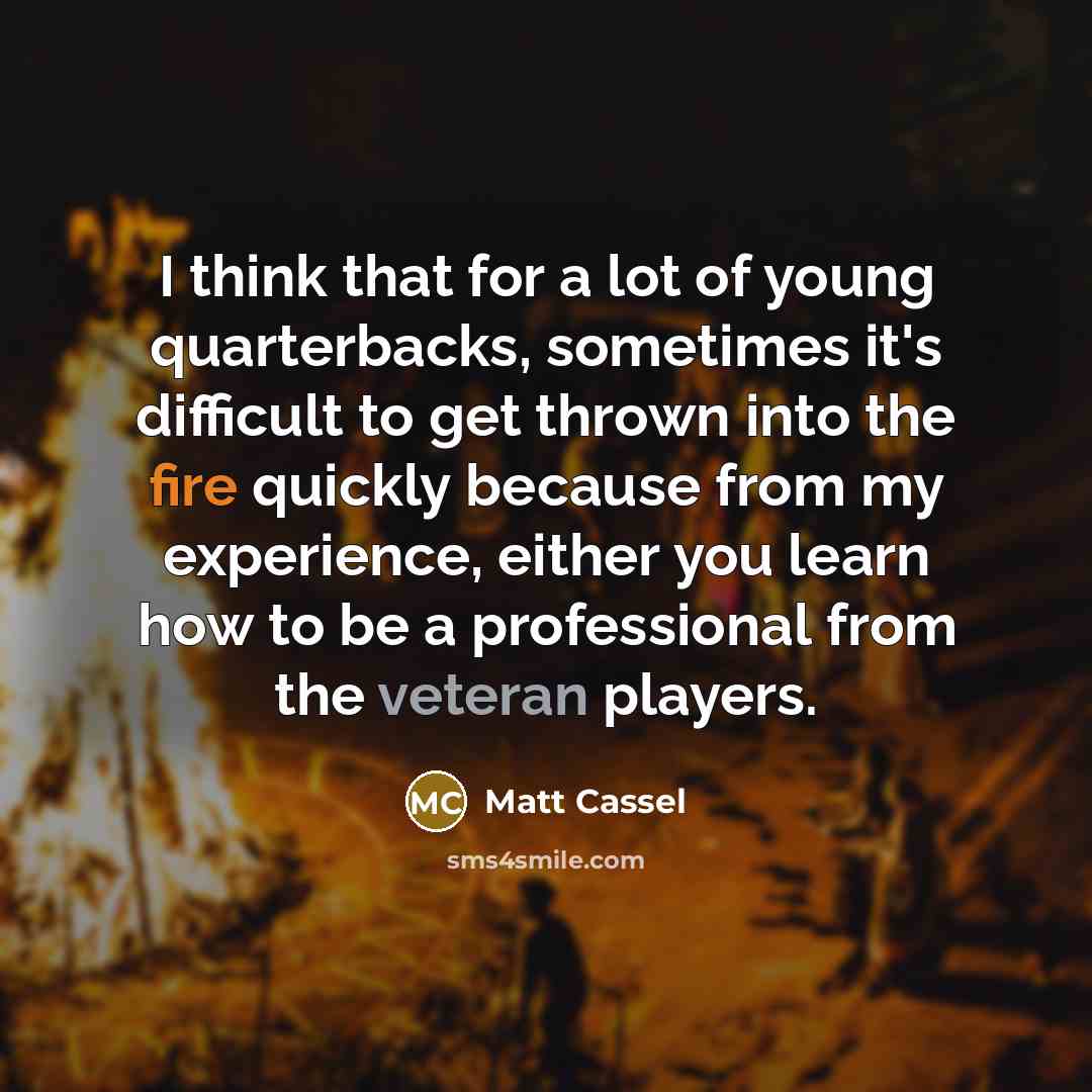 “I think that for a lot of young quarterbacks, sometimes it's difficult to get thrown into the fire quickly because from my experience, either you learn how to be a professional from the veteran players.” quote by Matt Cassel