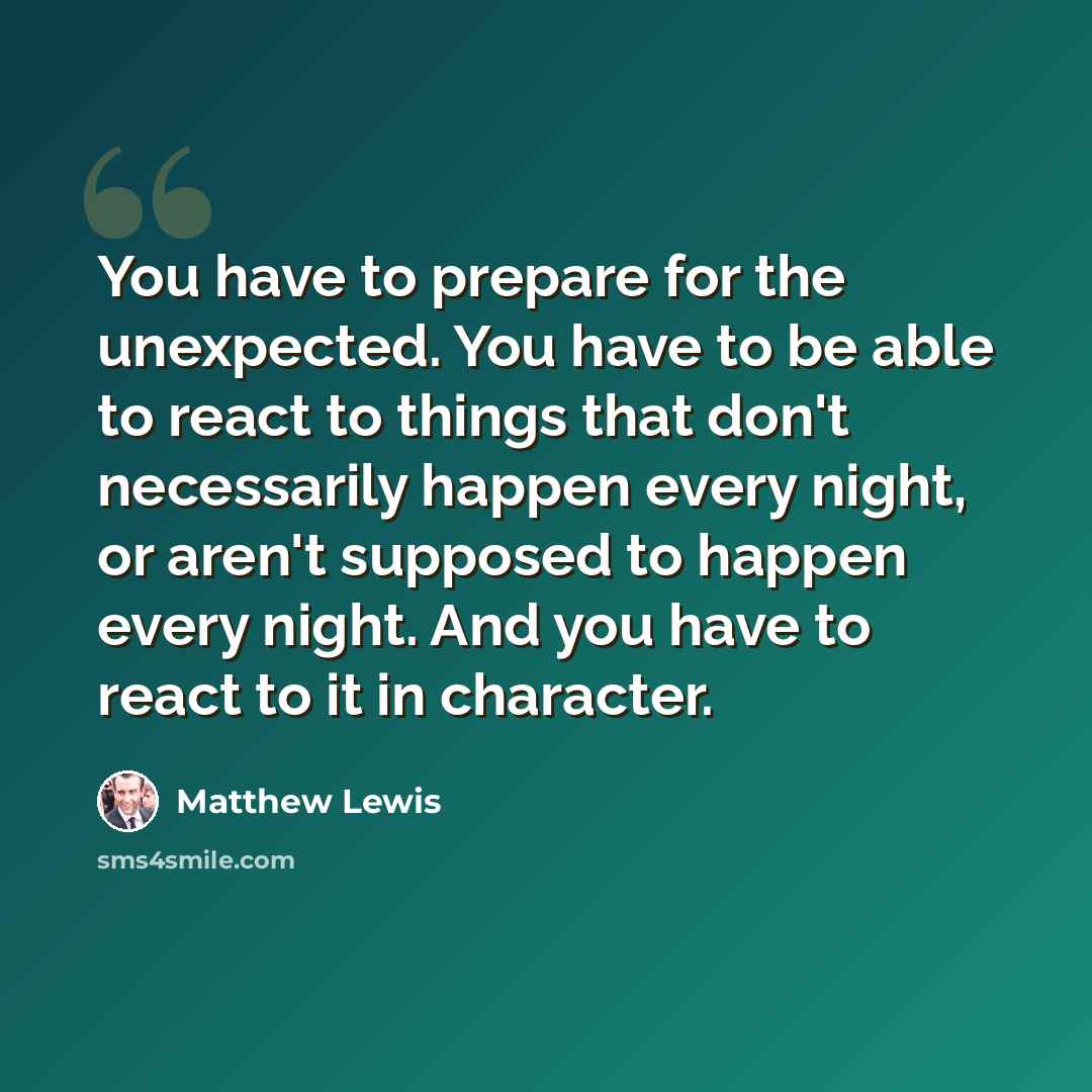 “You have to prepare for the unexpected. You have to be able to react to things that don't necessarily happen every night, or aren't supposed to happen every night. And you have to react to it in character.” quote by Matthew Lewis
