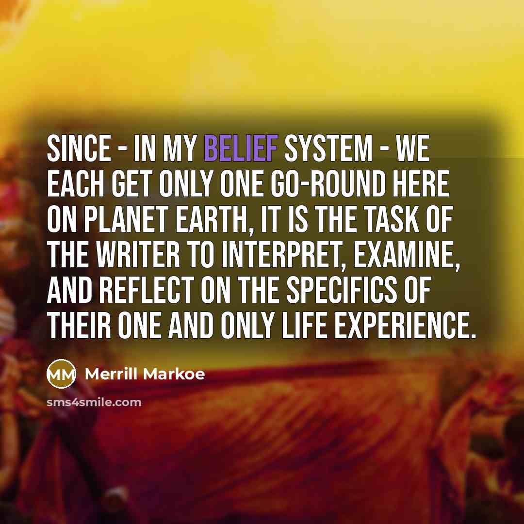 “Since - in my belief system - we each get only one go-round here on planet Earth, it is the task of the writer to interpret, examine, and reflect on the specifics of their one and only life experience.” quote by Merrill Markoe