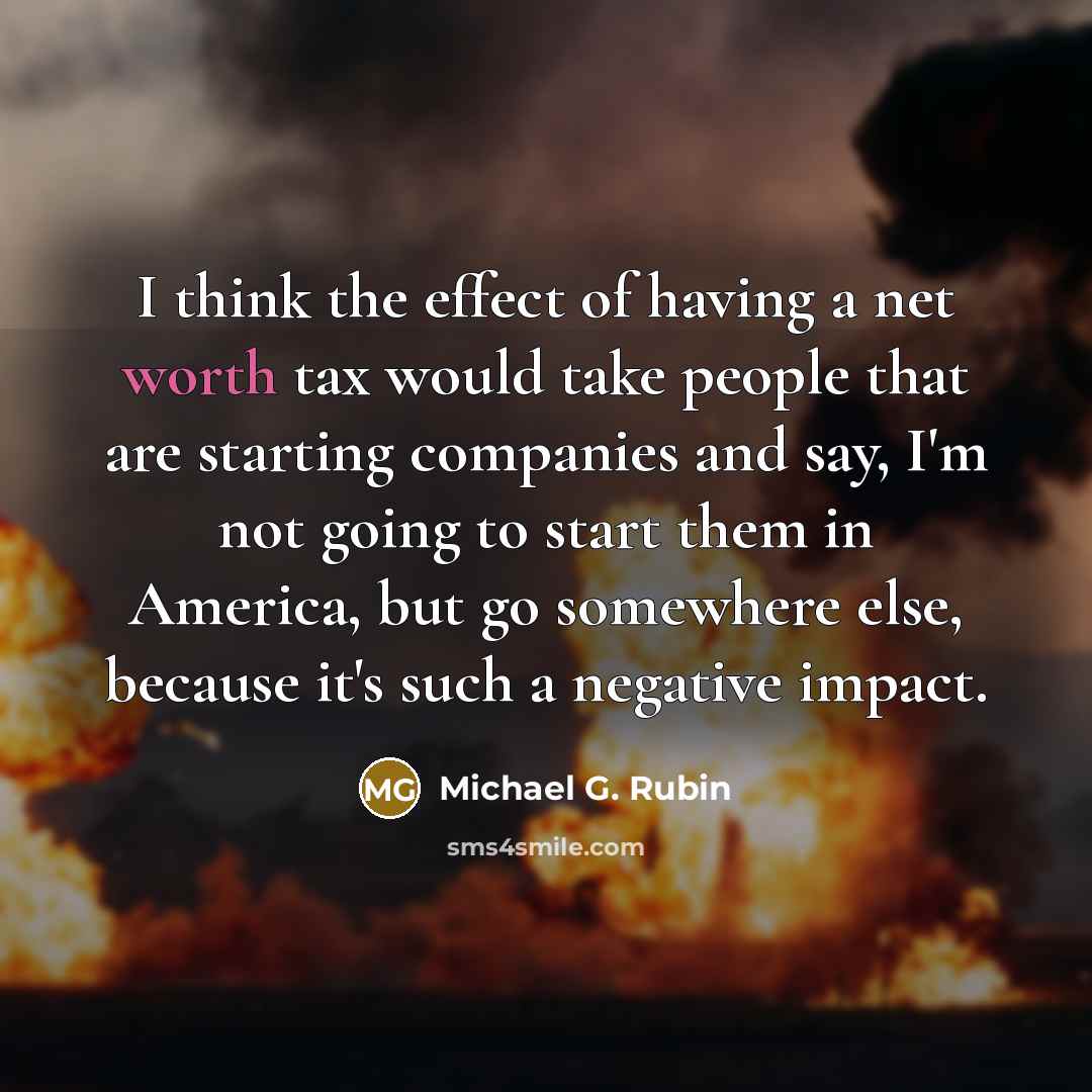 “I think the effect of having a net worth tax would take people that are starting companies and say, I'm not going to start them in America, but go somewhere else, because it's such a negative impact.” quote by Michael G. Rubin