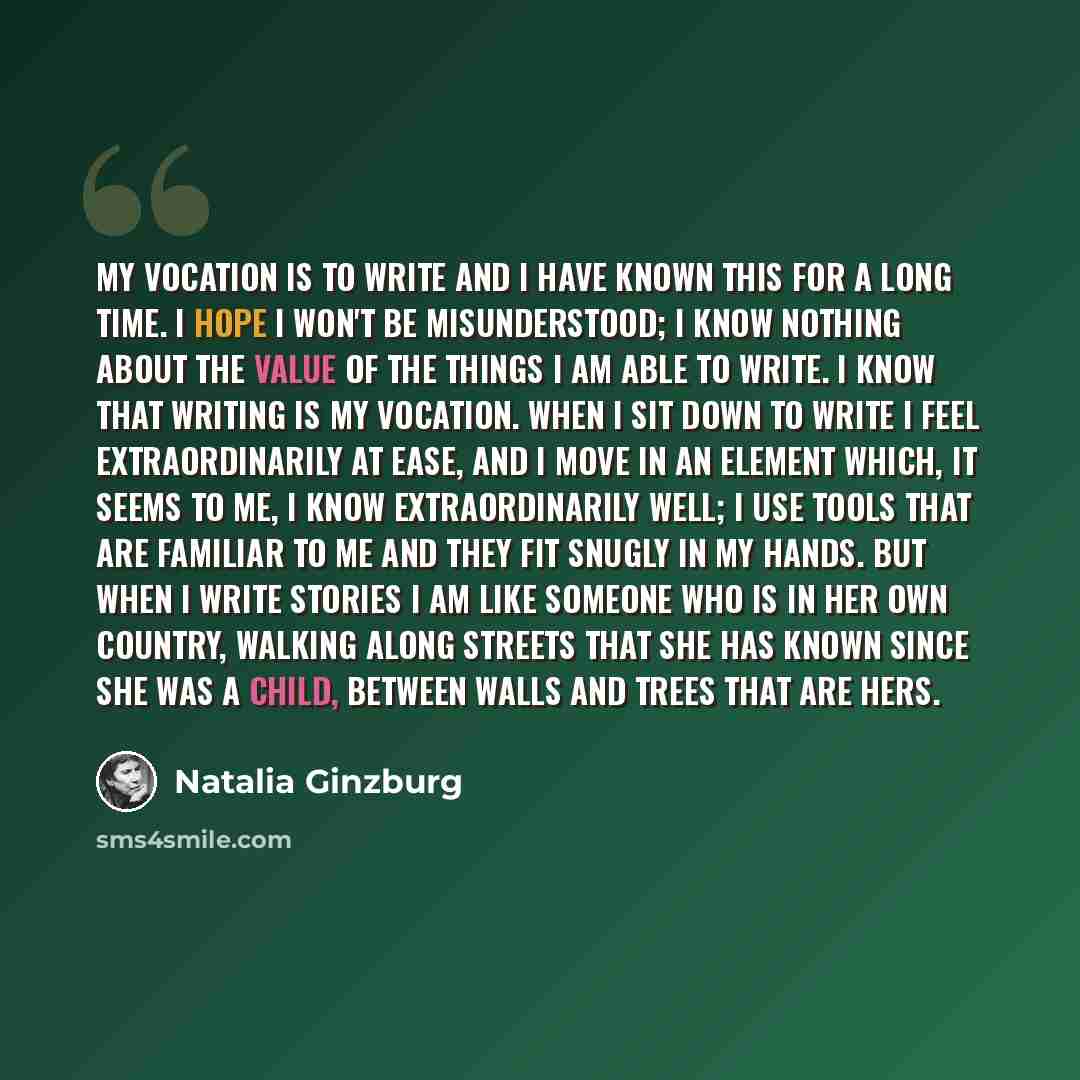 “My vocation is to write and I have known this for a long time. I hope I won't be misunderstood; I know nothing about the value of the things I am able to write. I know that writing is my vocation. When I sit down to write I feel extraordinarily at ease, and I move in an element which, it seems to…” quote by Natalia Ginzburg