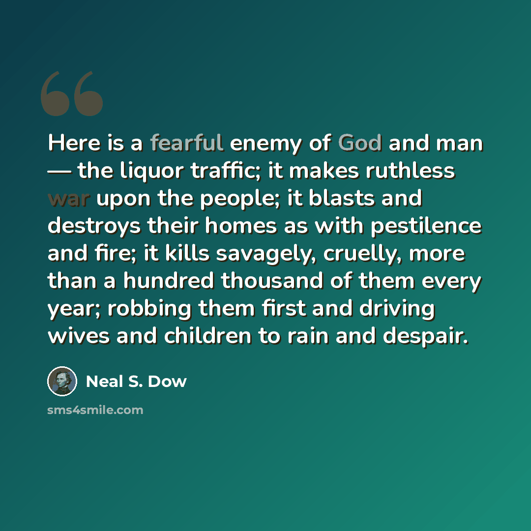 “Here is a fearful enemy of God and man — the liquor traffic; it makes ruthless war upon the people; it blasts and destroys their homes as with pestilence and fire; it kills savagely, cruelly, more than a hundred thousand of them every year; robbing them first and driving wives and children to rain…” quote by Neal S. Dow