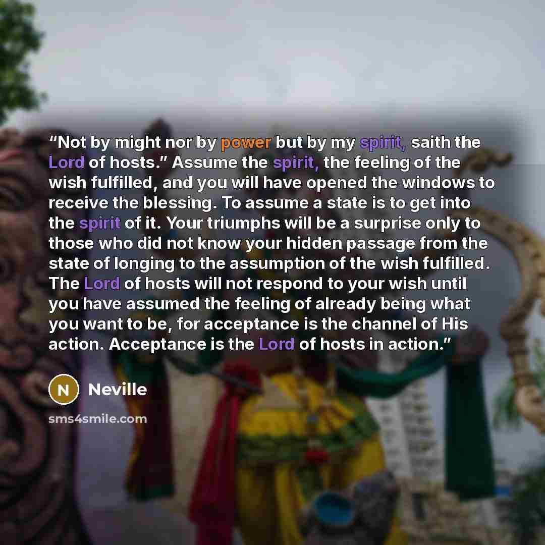 “Not by might nor by power but by my spirit, saith the Lord of hosts.” Assume the spirit, the feeling of the wish fulfilled, and you will have opened the windows to receive the blessing. To assume a state is to get into the spirit of it. Your triumphs will be a surprise only to those who did not…” quote by Neville