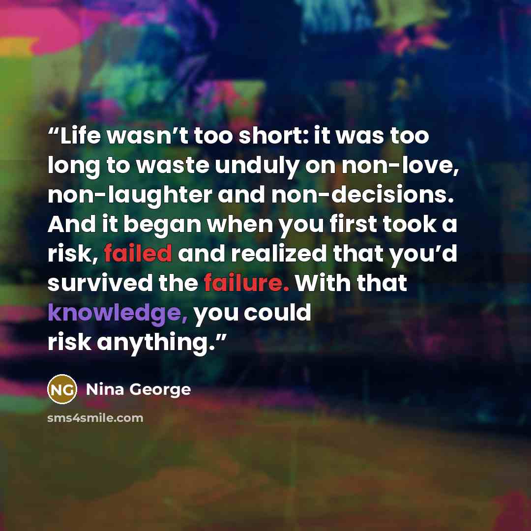 “Life wasn’t too short: it was too long to waste unduly on non-love, non-laughter and non-decisions. And it began when you first took a risk, failed and realized that you’d survived the failure. With that knowledge, you could risk anything.” quote by Nina George