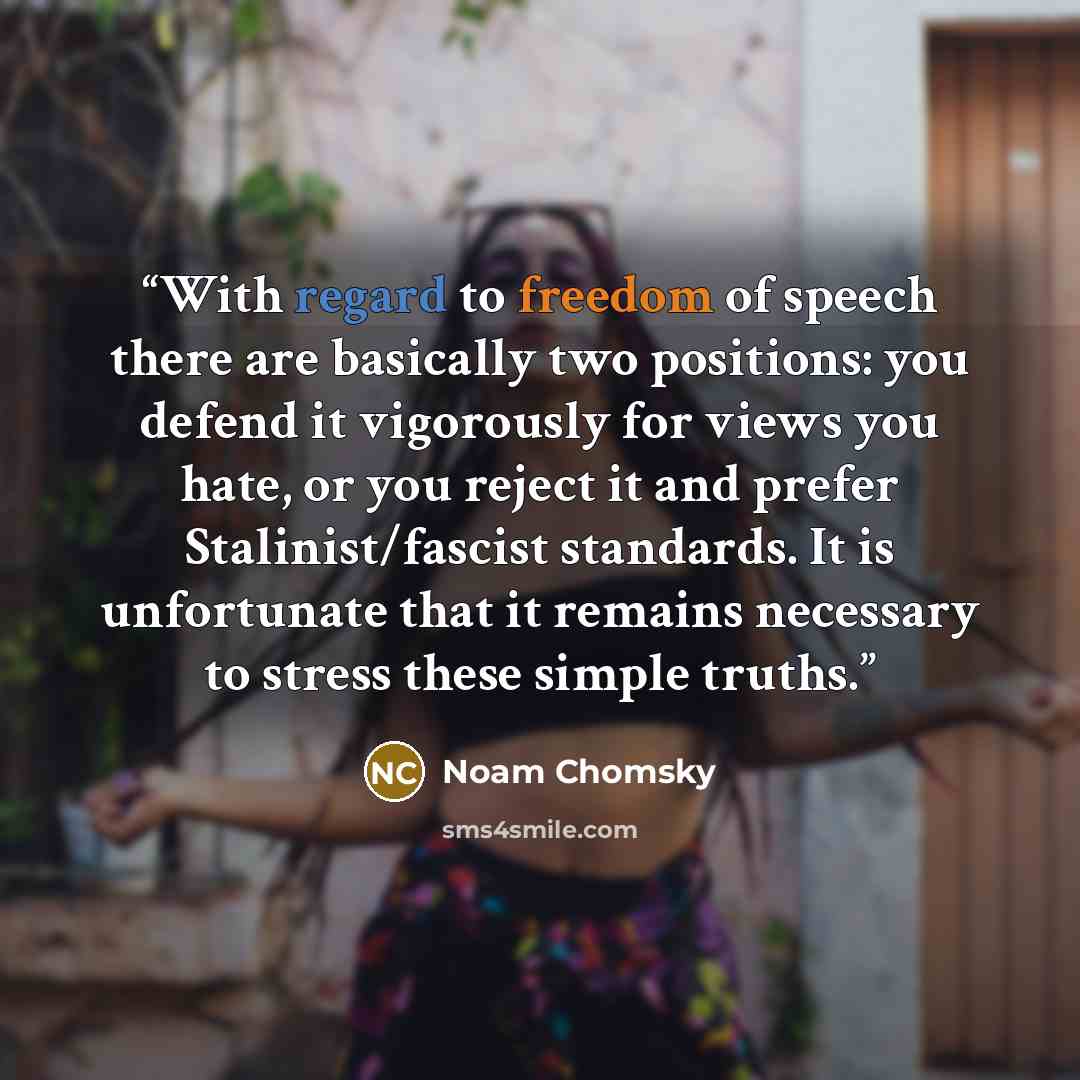 “With regard to freedom of speech there are basically two positions: you defend it vigorously for views you hate, or you reject it and prefer Stalinist/fascist standards. It is unfortunate that it remains necessary to stress these simple truths.” quote by Noam Chomsky