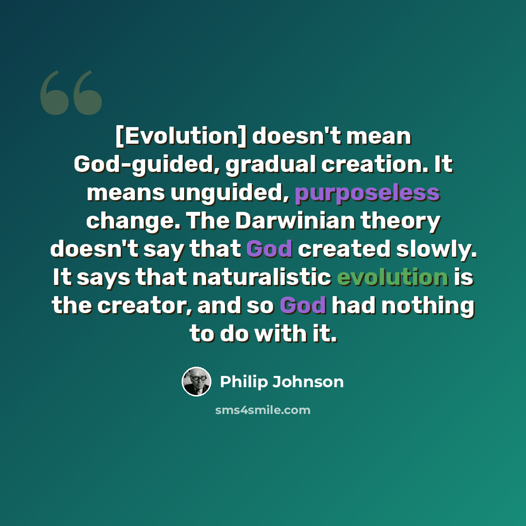“[Evolution] doesn't mean God-guided, gradual creation. It means unguided, purposeless change. The Darwinian theory doesn't say that God created slowly. It says that naturalistic evolution is the creator, and so God had nothing to do with it.” quote by Philip Johnson