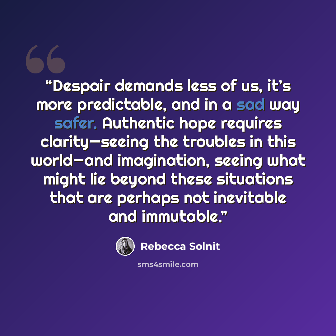 “Despair demands less of us, it’s more predictable, and in a sad way safer. Authentic hope requires clarity—seeing the troubles in this world—and imagination, seeing what might lie beyond these situations that are perhaps not inevitable and immutable.” quote by Rebecca Solnit