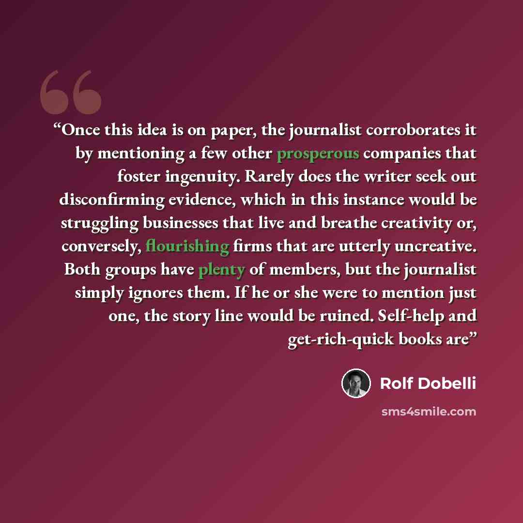 “Once this idea is on paper, the journalist corroborates it by mentioning a few other prosperous companies that foster ingenuity. Rarely does the writer seek out disconfirming evidence, which in this instance would be struggling businesses that live and breathe creativity or, conversely…” quote by Rolf Dobelli