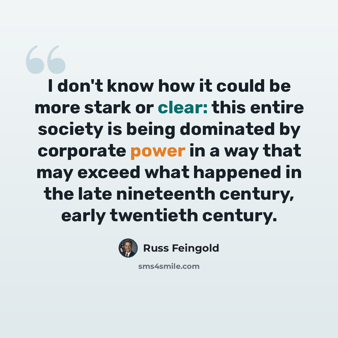 “I don't know how it could be more stark or clear: this entire society is being dominated by corporate power in a way that may exceed what happened in the late nineteenth century, early twentieth century.” quote by Russ Feingold