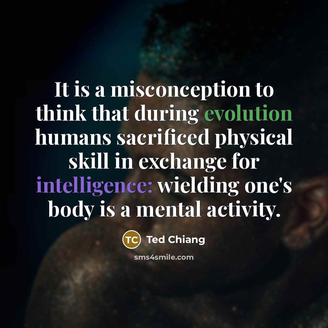 “It is a misconception to think that during evolution humans sacrificed physical skill in exchange for intelligence: wielding one's body is a mental activity.” quote by Ted Chiang