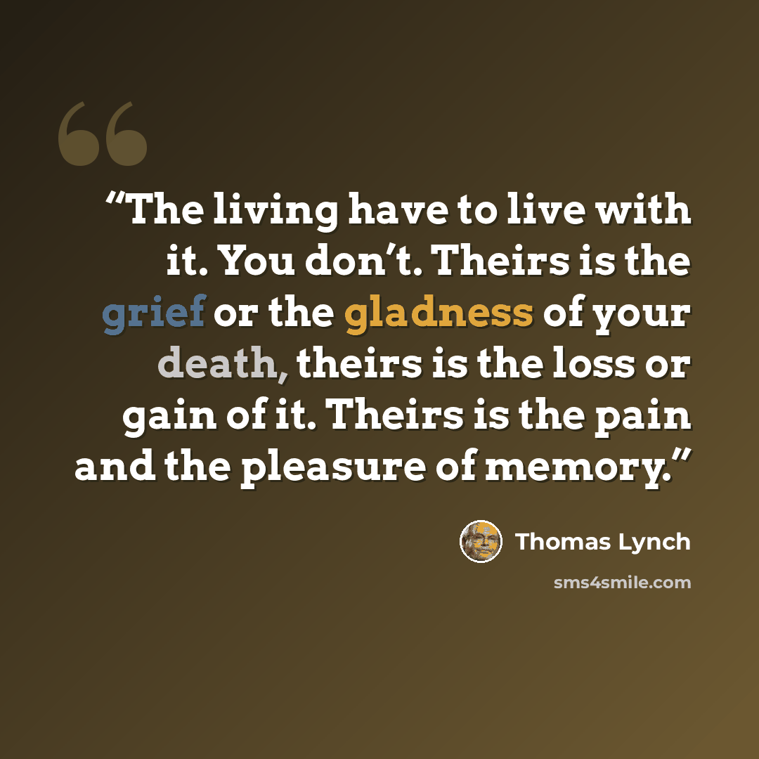 “The living have to live with it. You don’t. Theirs is the grief or the gladness of your death, theirs is the loss or gain of it. Theirs is the pain and the pleasure of memory.” quote by Thomas Lynch