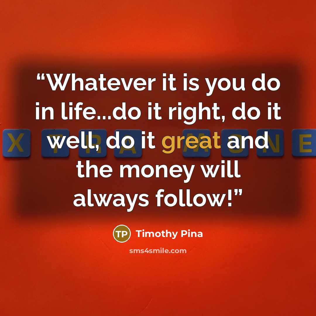 “Whatever it is you do in life...do it right, do it well, do it great and the money will always follow!” quote by Timothy Pina