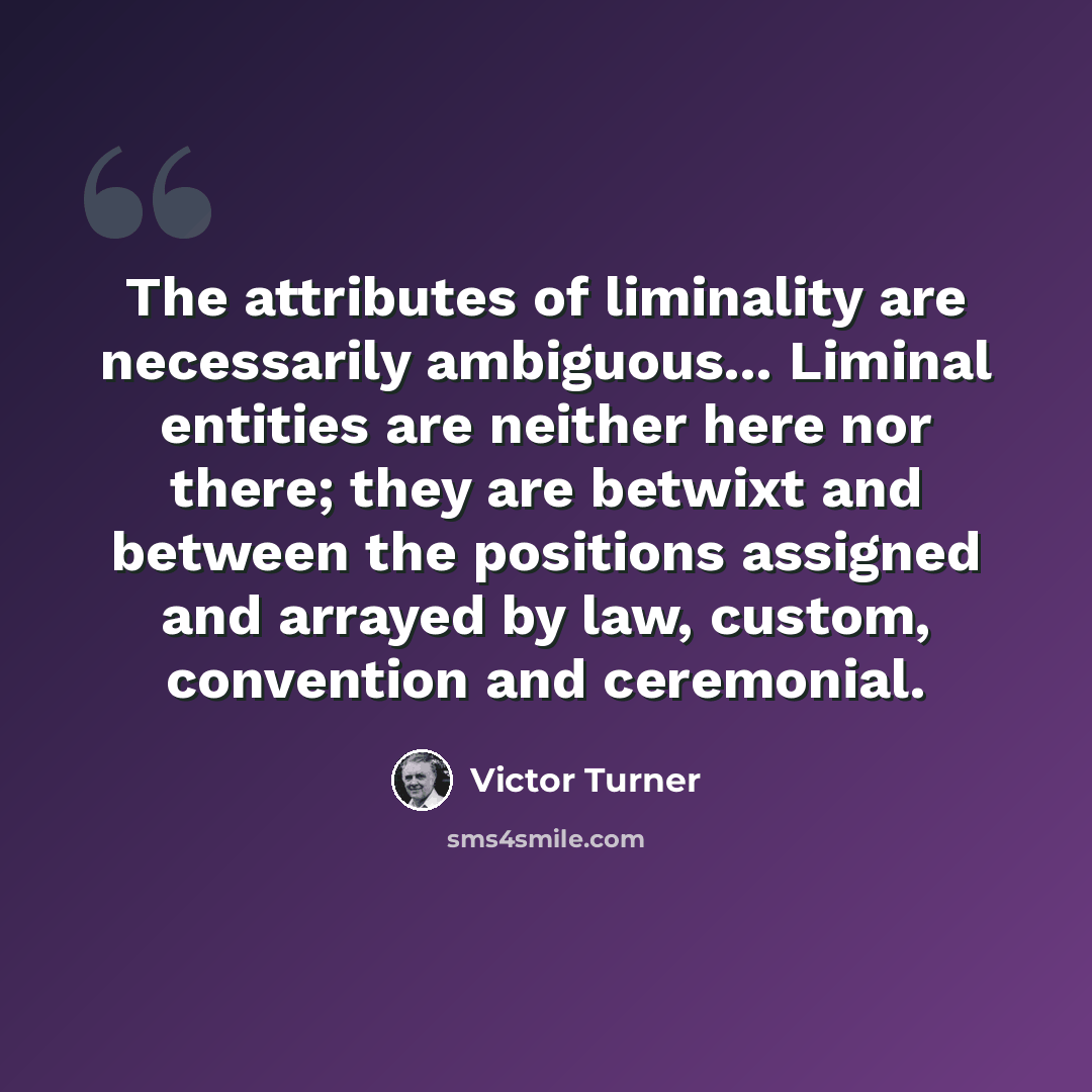 “The attributes of liminality are necessarily ambiguous... Liminal entities are neither here nor there; they are betwixt and between the positions assigned and arrayed by law, custom, convention and ceremonial.” quote by Victor Turner