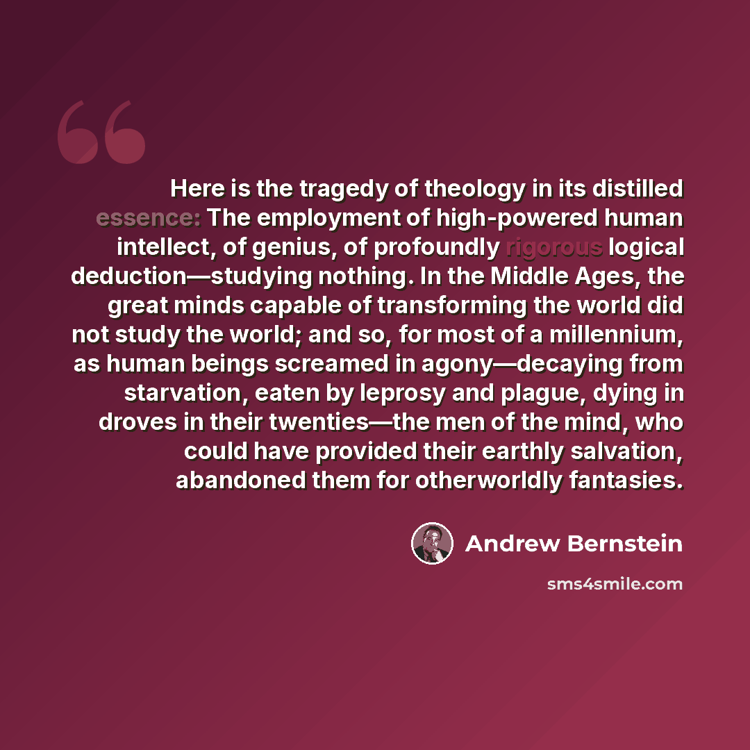 “Here is the tragedy of theology in its distilled essence: The employment of high-powered human intellect, of genius, of profoundly rigorous logical deduction—studying nothing. In the Middle Ages, the great minds capable of transforming the world did not study the world; and so, for most of a…” quote by Andrew Bernstein