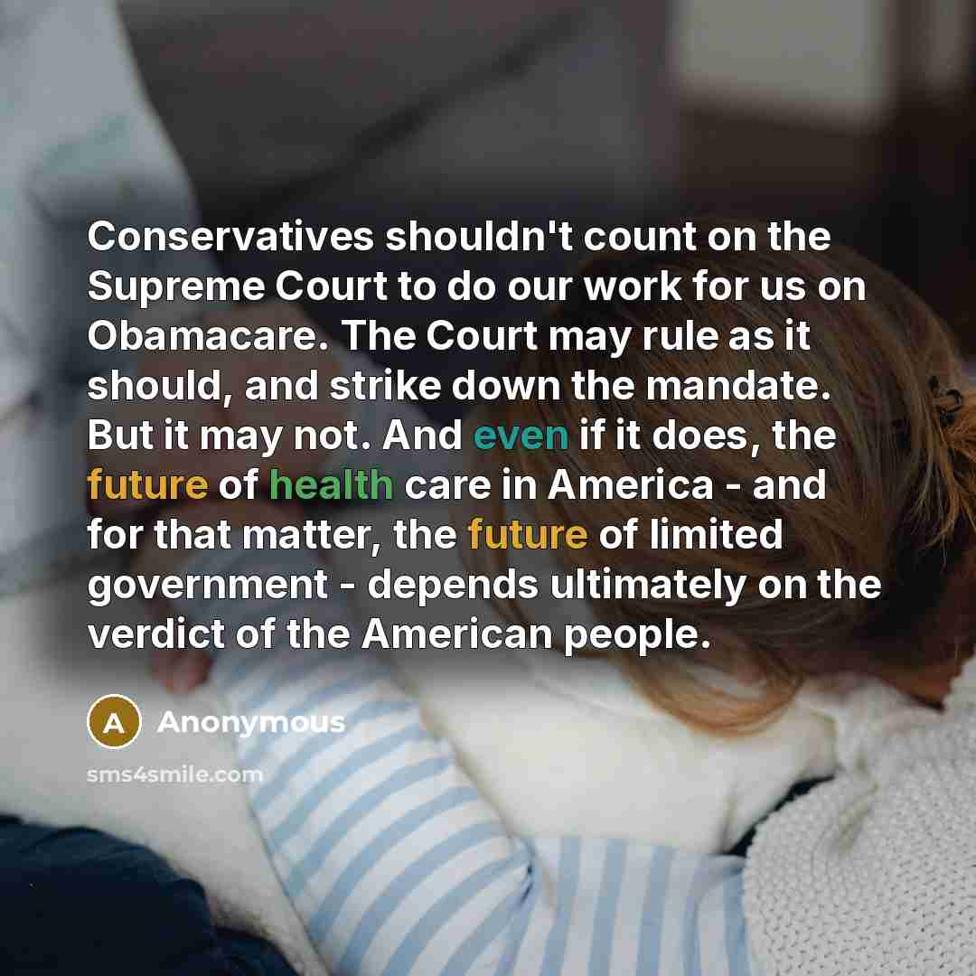 “Conservatives shouldn't count on the Supreme Court to do our work for us on Obamacare. The Court may rule as it should, and strike down the mandate. But it may not. And even if it does, the future of health care in America - and for that matter, the future of limited government - depends…” quote by Anonymous