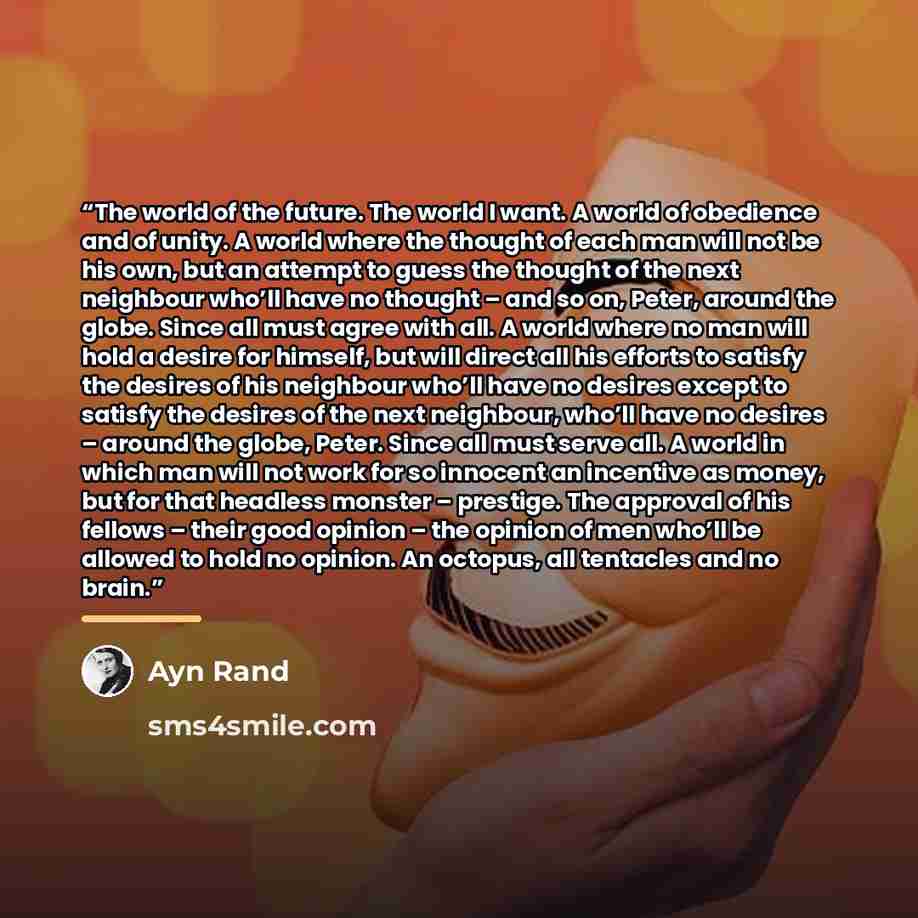 “The world of the future. The world I want. A world of obedience and of unity. A world where the thought of each man will not be his own, but an attempt to guess the thought of the next neighbour who’ll have no thought – and so on, Peter, around the globe. Since all must agree with all. A world…” quote by Ayn Rand