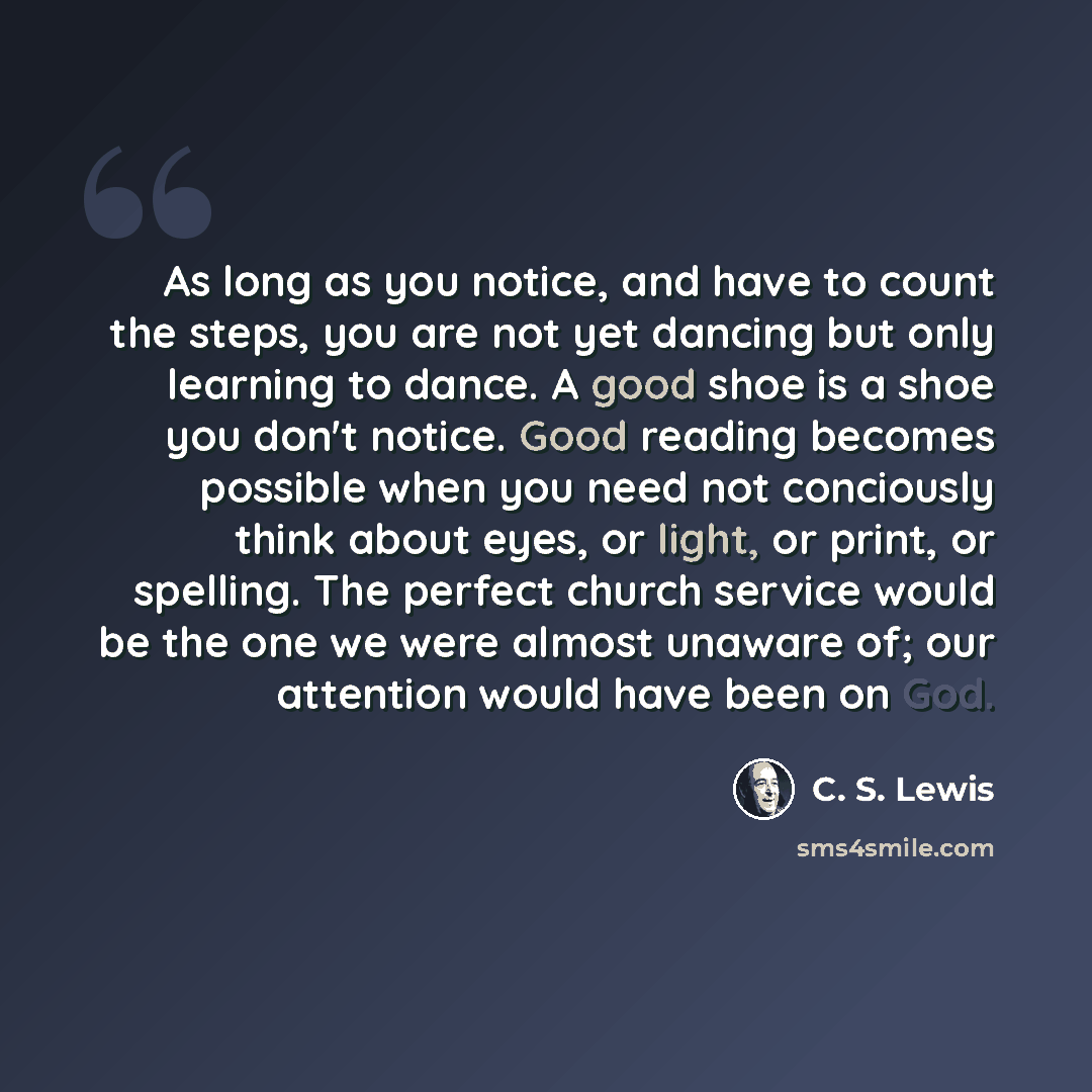 “As long as you notice, and have to count the steps, you are not yet dancing but only learning to dance. A good shoe is a shoe you don't notice. Good reading becomes possible when you need not conciously think about eyes, or light, or print, or spelling. The perfect church service would be the one…” quote by C. S. Lewis