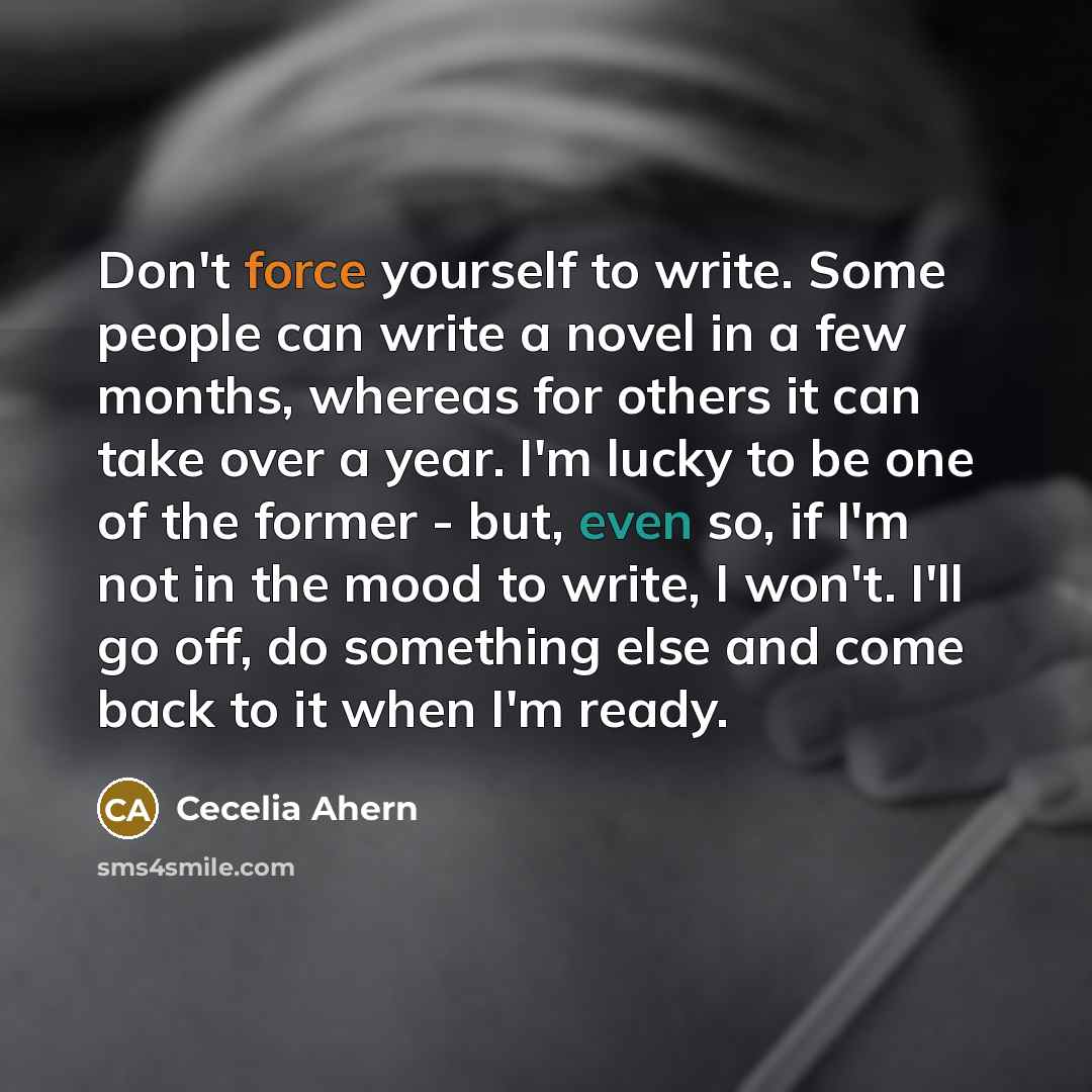 “Don't force yourself to write. Some people can write a novel in a few months, whereas for others it can take over a year. I'm lucky to be one of the former - but, even so, if I'm not in the mood to write, I won't. I'll go off, do something else and come back to it when I'm ready.” quote by Cecelia Ahern