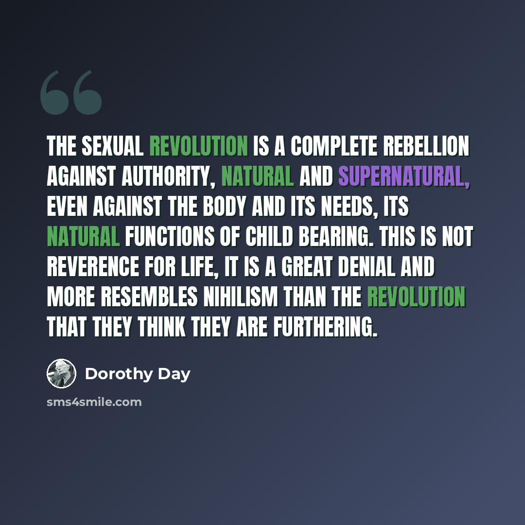 “The Sexual Revolution is a complete rebellion against authority, natural and supernatural, even against the body and its needs, its natural functions of child bearing. This is not reverence for life, it is a great denial and more resembles Nihilism than the revolution that they think they are…” quote by Dorothy Day