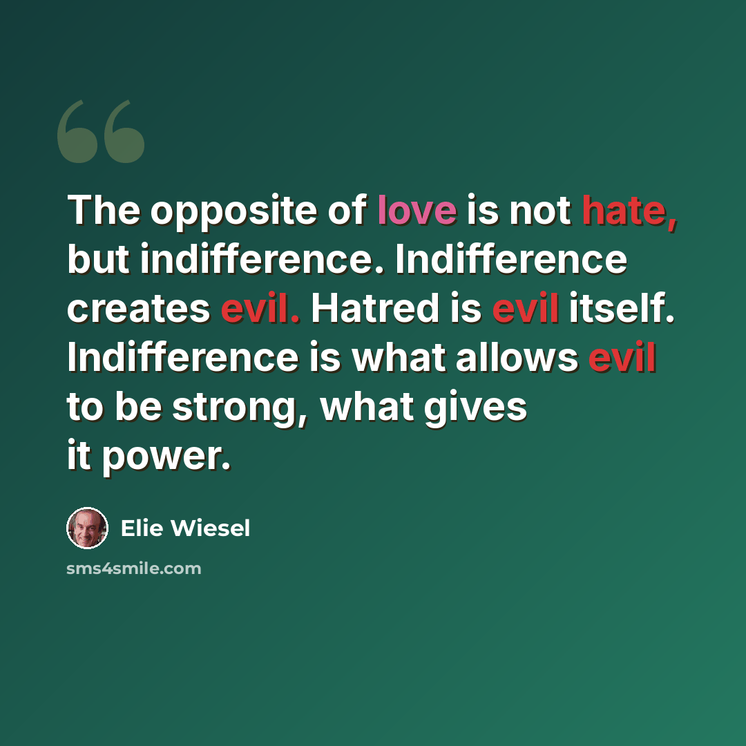 “The opposite of love is not hate, but indifference. Indifference creates evil. Hatred is evil itself. Indifference is what allows evil to be strong, what gives it power.” quote by Elie Wiesel