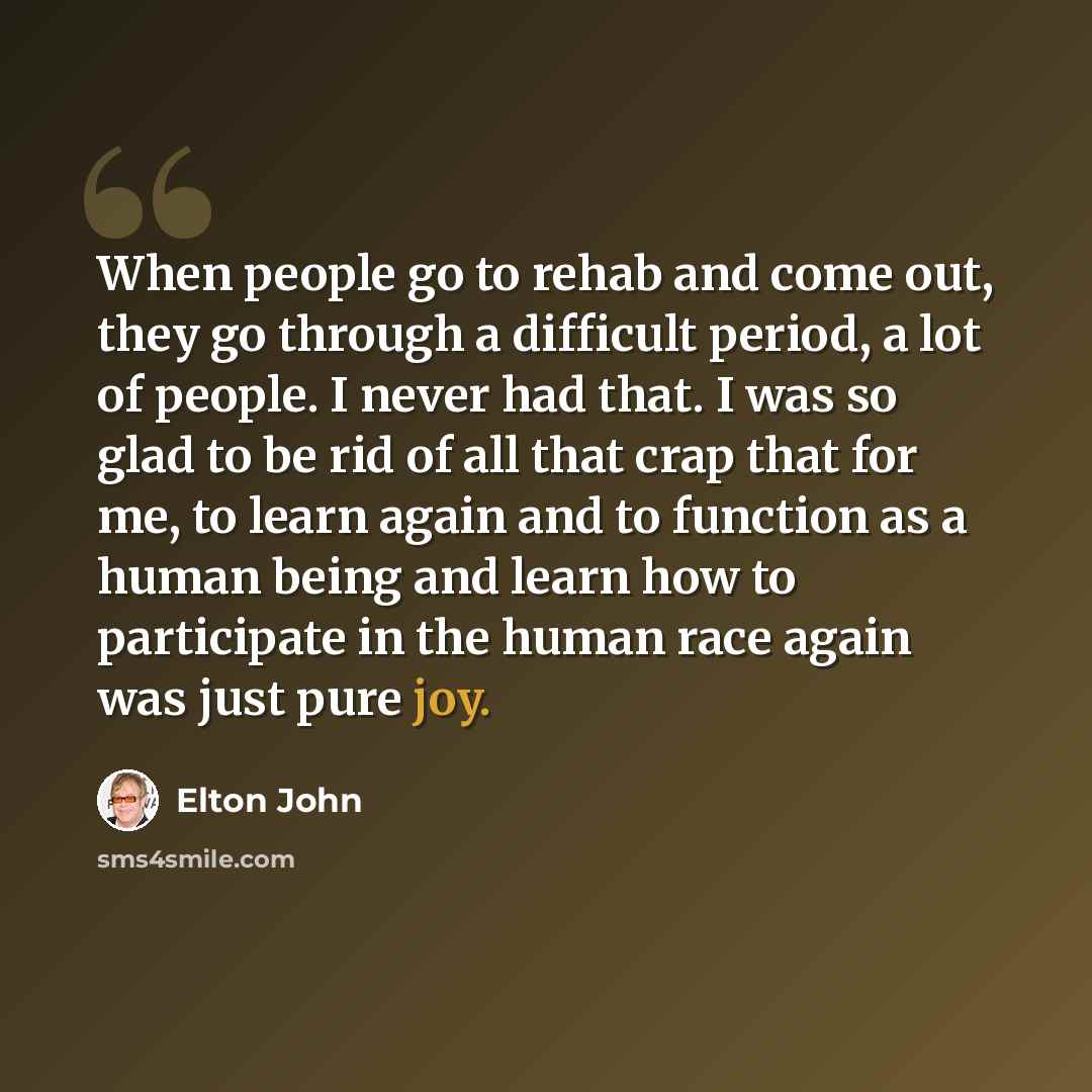 “When people go to rehab and come out, they go through a difficult period, a lot of people. I never had that. I was so glad to be rid of all that crap that for me, to learn again and to function as a human being and learn how to participate in the human race again was just pure joy.” quote by Elton John
