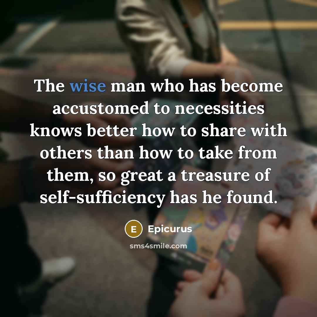 “The wise man who has become accustomed to necessities knows better how to share with others than how to take from them, so great a treasure of self-sufficiency has he found.” quote by Epicurus