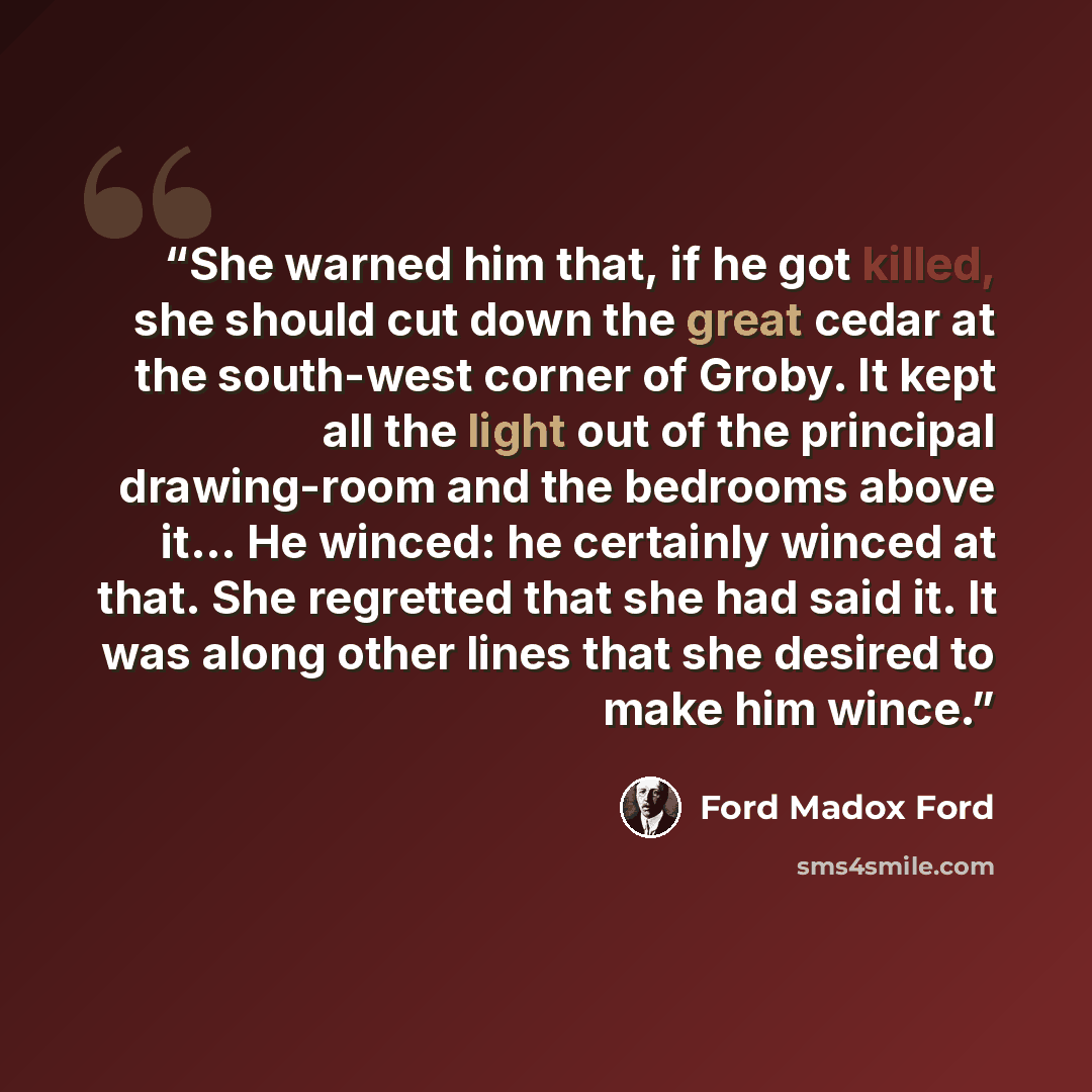 “She warned him that, if he got killed, she should cut down the great cedar at the south-west corner of Groby. It kept all the light out of the principal drawing-room and the bedrooms above it… He winced: he certainly winced at that. She regretted that she had said it. It was along other lines that…” quote by Ford Madox Ford