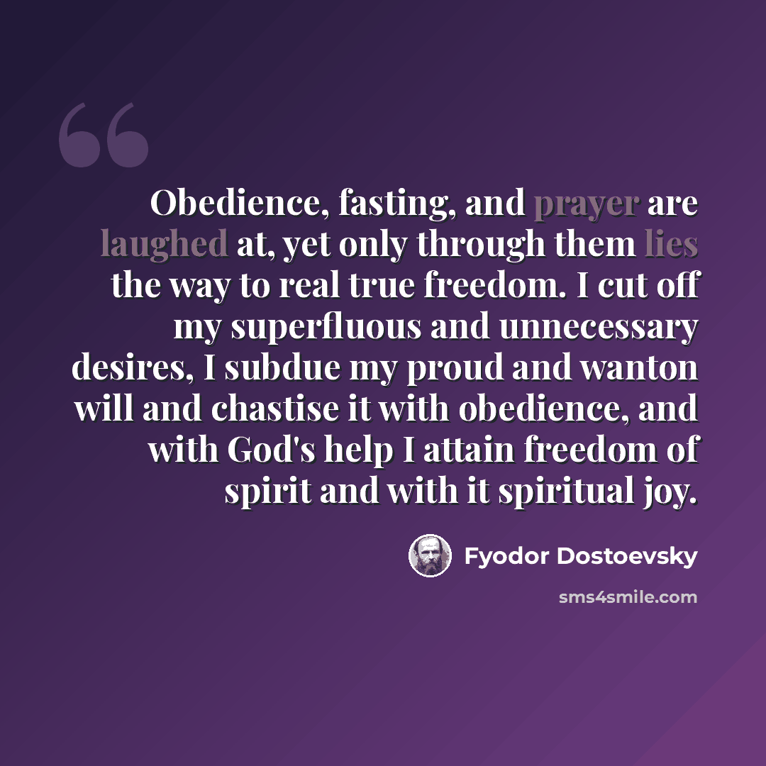 “Obedience, fasting, and prayer are laughed at, yet only through them lies the way to real true freedom. I cut off my superfluous and unnecessary desires, I subdue my proud and wanton will and chastise it with obedience, and with God's help I attain freedom of spirit and with it spiritual joy.” quote by Fyodor Dostoevsky