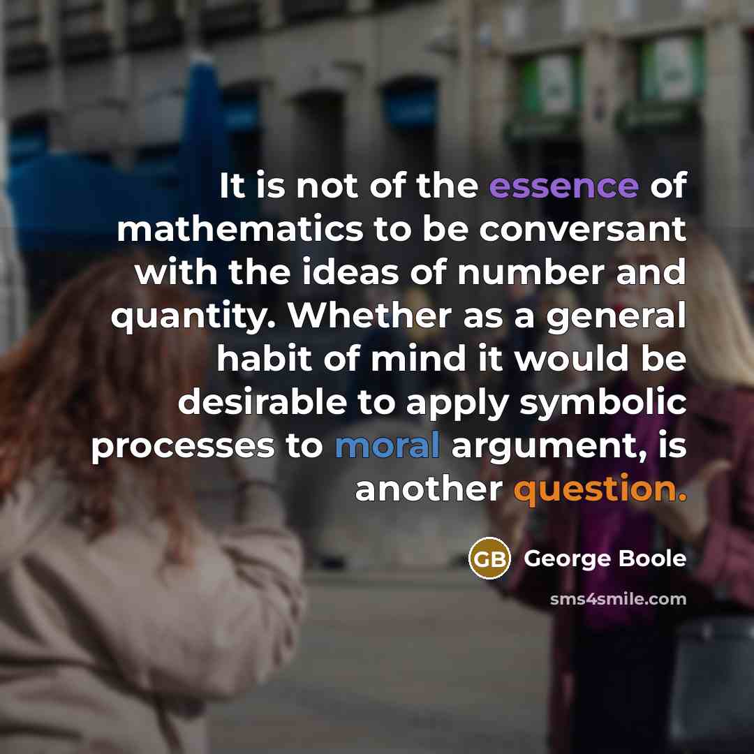 “It is not of the essence of mathematics to be conversant with the ideas of number and quantity. Whether as a general habit of mind it would be desirable to apply symbolic processes to moral argument, is another question.” quote by George Boole
