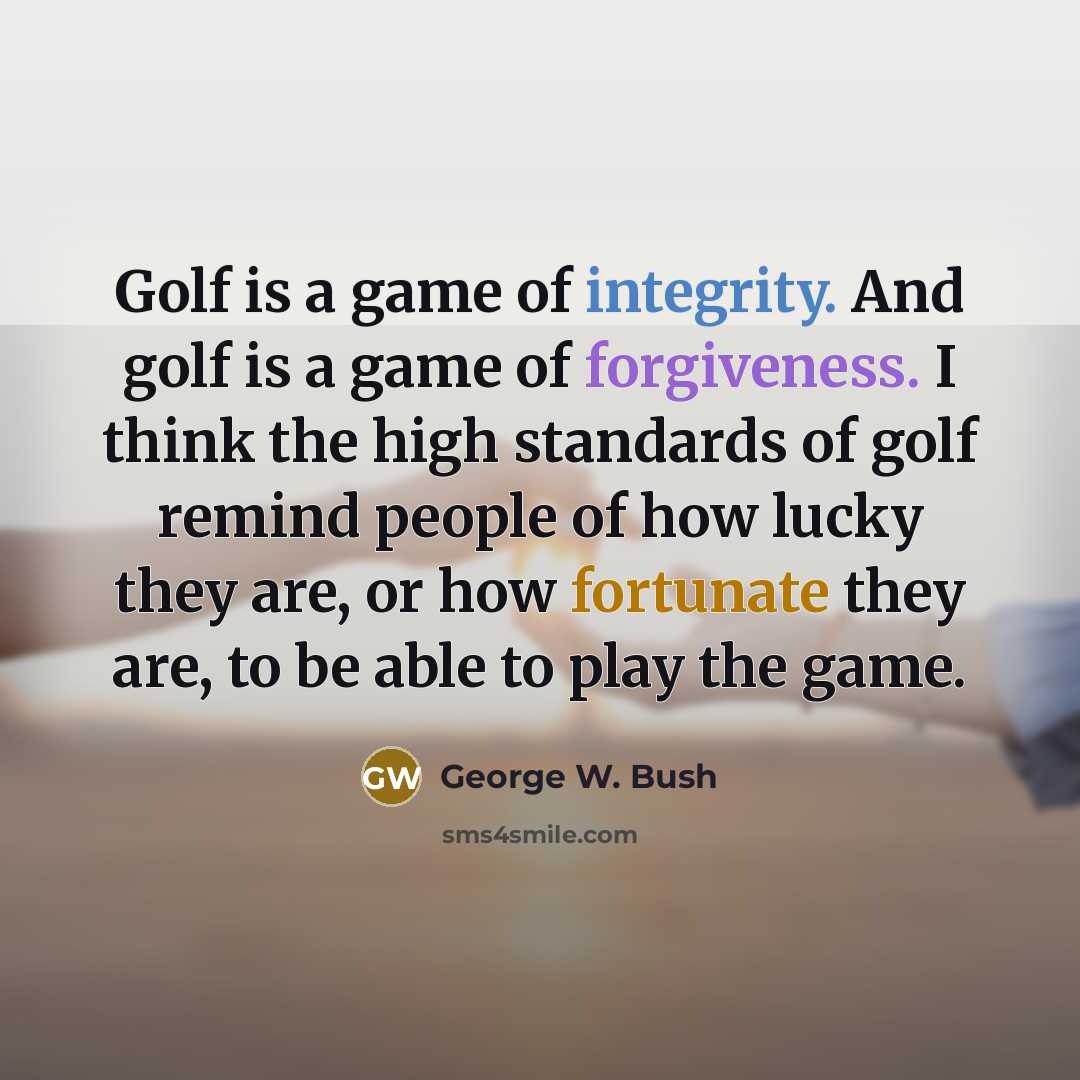 “Golf is a game of integrity. And golf is a game of forgiveness. I think the high standards of golf remind people of how lucky they are, or how fortunate they are, to be able to play the game.” quote by George W. Bush