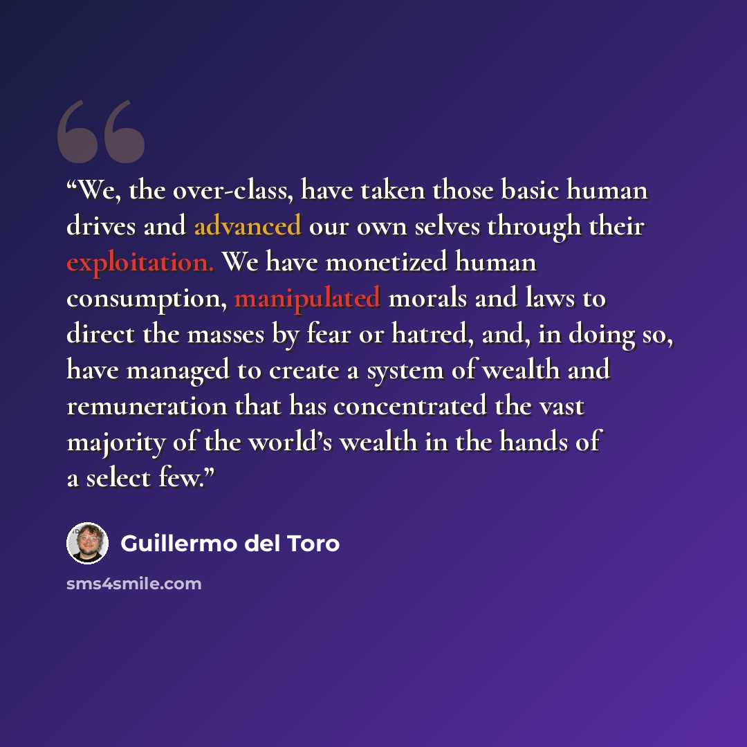 “We, the over-class, have taken those basic human drives and advanced our own selves through their exploitation. We have monetized human consumption, manipulated morals and laws to direct the masses by fear or hatred, and, in doing so, have managed to create a system of wealth and remuneration that…” quote by Guillermo del Toro