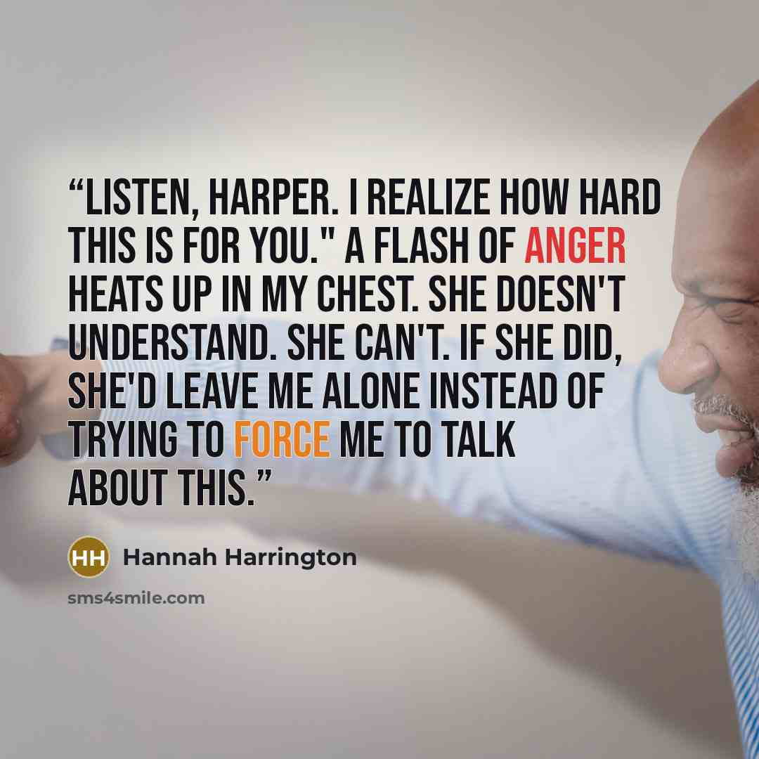 “Listen, Harper. I realize how hard this is for you." A flash of anger heats up in my chest. She doesn't understand. She can't. If she did, she'd leave me alone instead of trying to force me to talk about this.” quote by Hannah Harrington